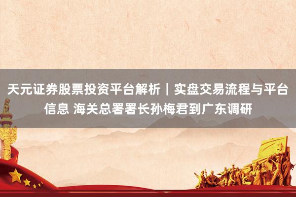 天元证券股票投资平台解析｜实盘交易流程与平台信息 海关总署署长孙梅君到广东调研