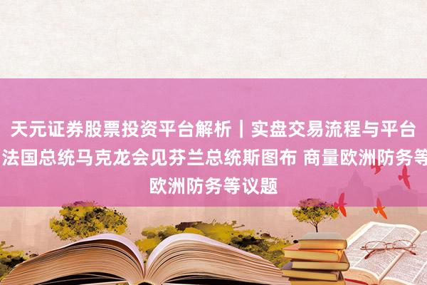 天元证券股票投资平台解析｜实盘交易流程与平台信息 法国总统马克龙会见芬兰总统斯图布 商量欧洲防务等议题