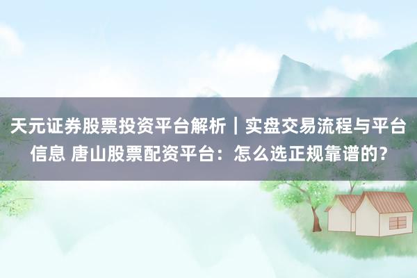 天元证券股票投资平台解析｜实盘交易流程与平台信息 唐山股票配资平台：怎么选正规靠谱的？