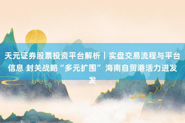 天元证券股票投资平台解析｜实盘交易流程与平台信息 封关战略“多元扩围” 海南自贸港活力迸发